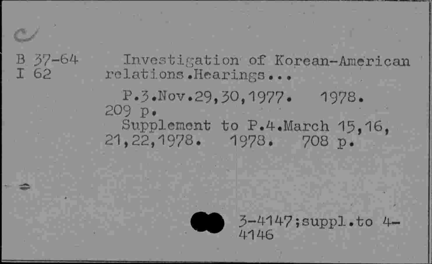 ﻿B 57-64
I 62
Investigation of Korean-American relations.Hearings...
P.5.Nov.29,50,1977.	197S.
209 p.
Supplement to P.4.March 15,16, 21,22,1978.	1978.	708 p.
5-4147;suppl.to 4-4146